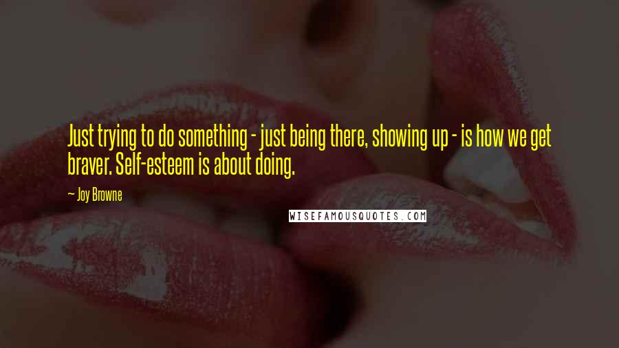 Joy Browne Quotes: Just trying to do something - just being there, showing up - is how we get braver. Self-esteem is about doing.