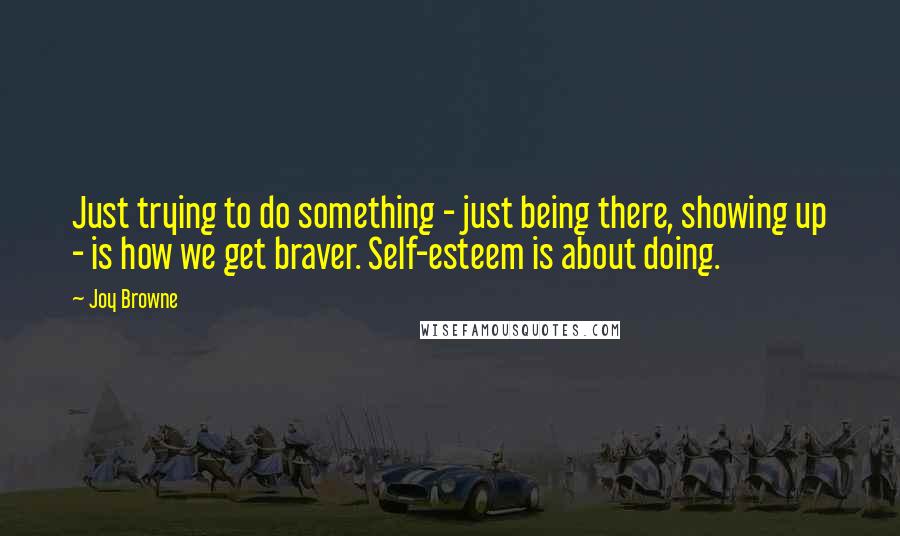 Joy Browne Quotes: Just trying to do something - just being there, showing up - is how we get braver. Self-esteem is about doing.