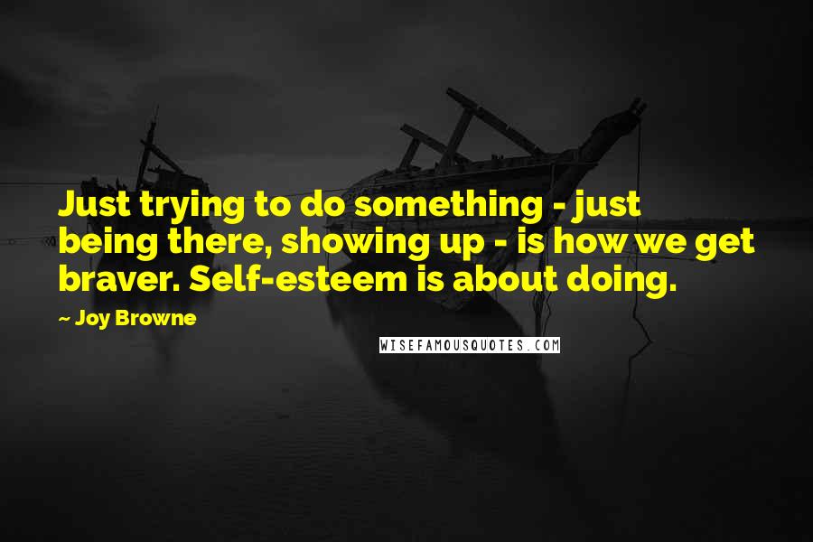 Joy Browne Quotes: Just trying to do something - just being there, showing up - is how we get braver. Self-esteem is about doing.