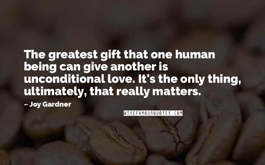 Joy Gardner Quotes: The greatest gift that one human being can give another is unconditional love. It's the only thing, ultimately, that really matters.