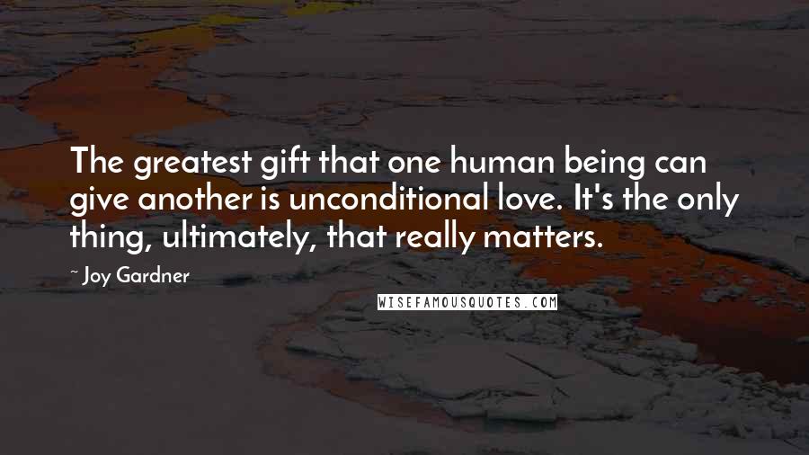 Joy Gardner Quotes: The greatest gift that one human being can give another is unconditional love. It's the only thing, ultimately, that really matters.