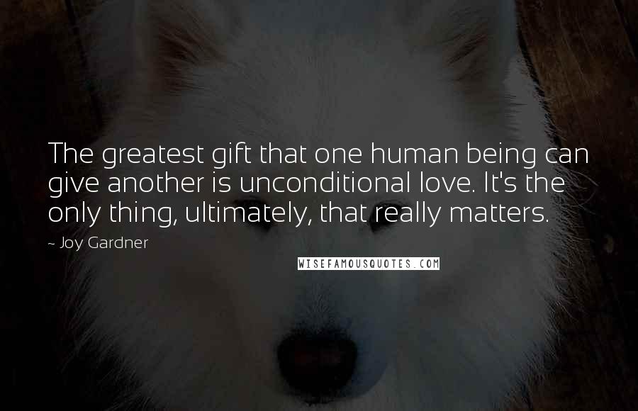 Joy Gardner Quotes: The greatest gift that one human being can give another is unconditional love. It's the only thing, ultimately, that really matters.