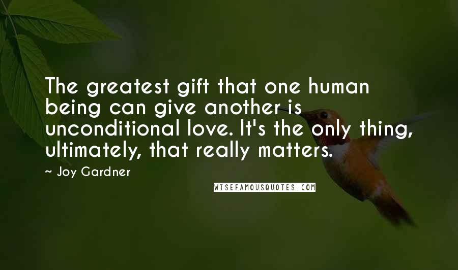 Joy Gardner Quotes: The greatest gift that one human being can give another is unconditional love. It's the only thing, ultimately, that really matters.