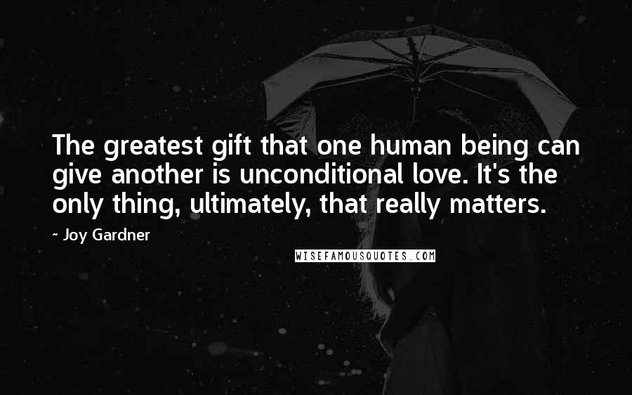 Joy Gardner Quotes: The greatest gift that one human being can give another is unconditional love. It's the only thing, ultimately, that really matters.