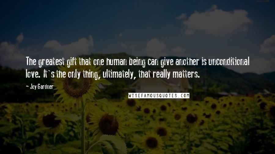 Joy Gardner Quotes: The greatest gift that one human being can give another is unconditional love. It's the only thing, ultimately, that really matters.