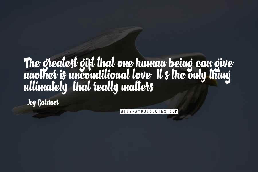 Joy Gardner Quotes: The greatest gift that one human being can give another is unconditional love. It's the only thing, ultimately, that really matters.