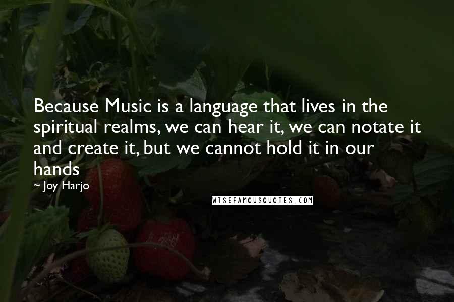 Joy Harjo Quotes: Because Music is a language that lives in the spiritual realms, we can hear it, we can notate it and create it, but we cannot hold it in our hands