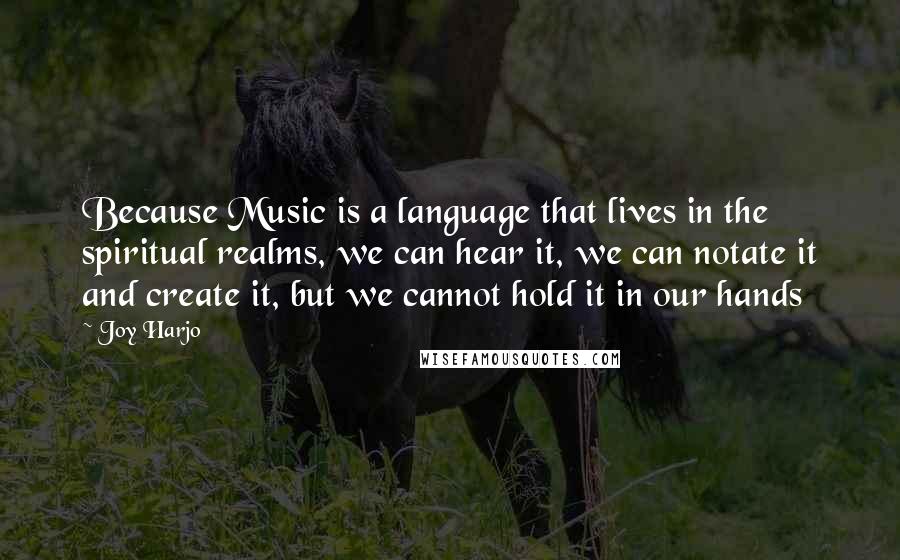 Joy Harjo Quotes: Because Music is a language that lives in the spiritual realms, we can hear it, we can notate it and create it, but we cannot hold it in our hands