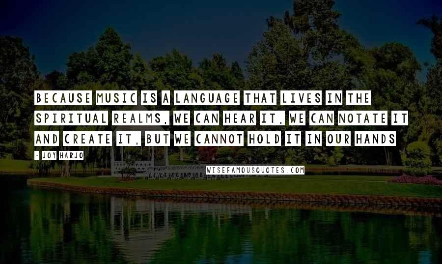 Joy Harjo Quotes: Because Music is a language that lives in the spiritual realms, we can hear it, we can notate it and create it, but we cannot hold it in our hands