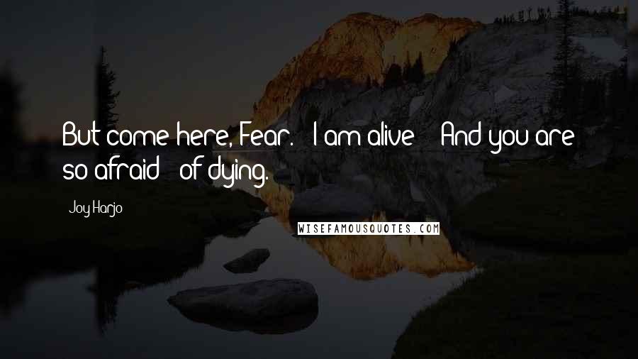 Joy Harjo Quotes: But come here, Fear. / I am alive! / And you are so afraid / of dying.