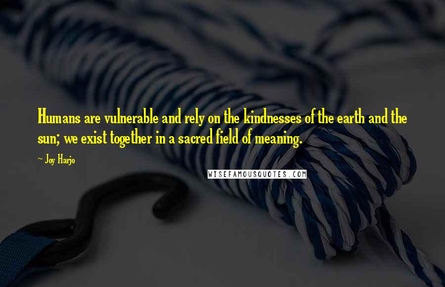 Joy Harjo Quotes: Humans are vulnerable and rely on the kindnesses of the earth and the sun; we exist together in a sacred field of meaning.