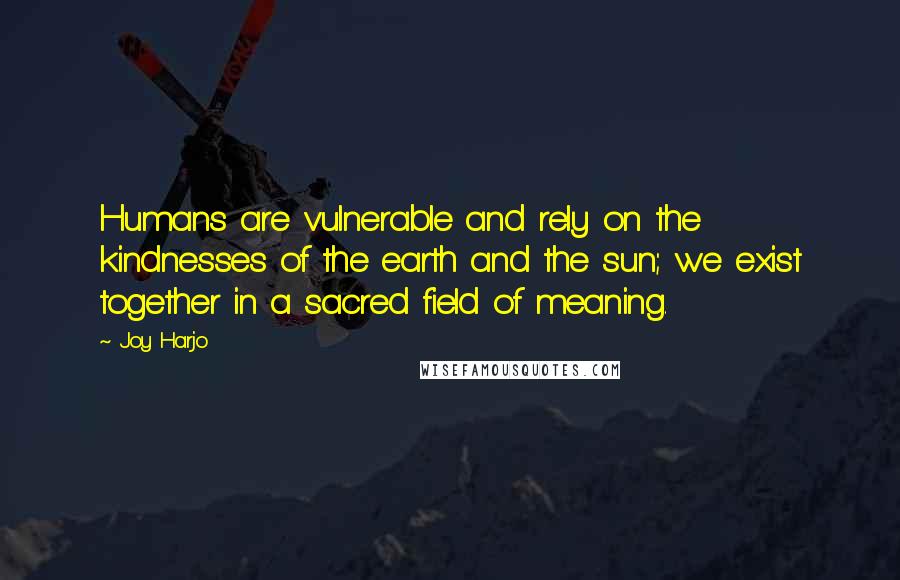 Joy Harjo Quotes: Humans are vulnerable and rely on the kindnesses of the earth and the sun; we exist together in a sacred field of meaning.