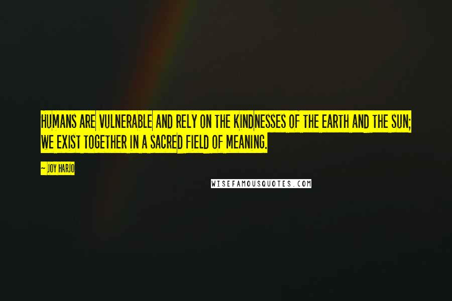 Joy Harjo Quotes: Humans are vulnerable and rely on the kindnesses of the earth and the sun; we exist together in a sacred field of meaning.