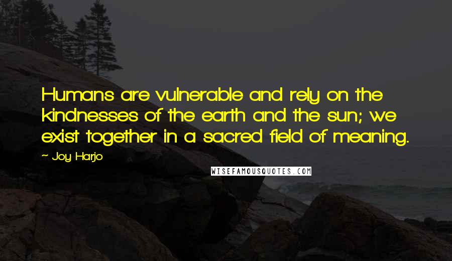 Joy Harjo Quotes: Humans are vulnerable and rely on the kindnesses of the earth and the sun; we exist together in a sacred field of meaning.