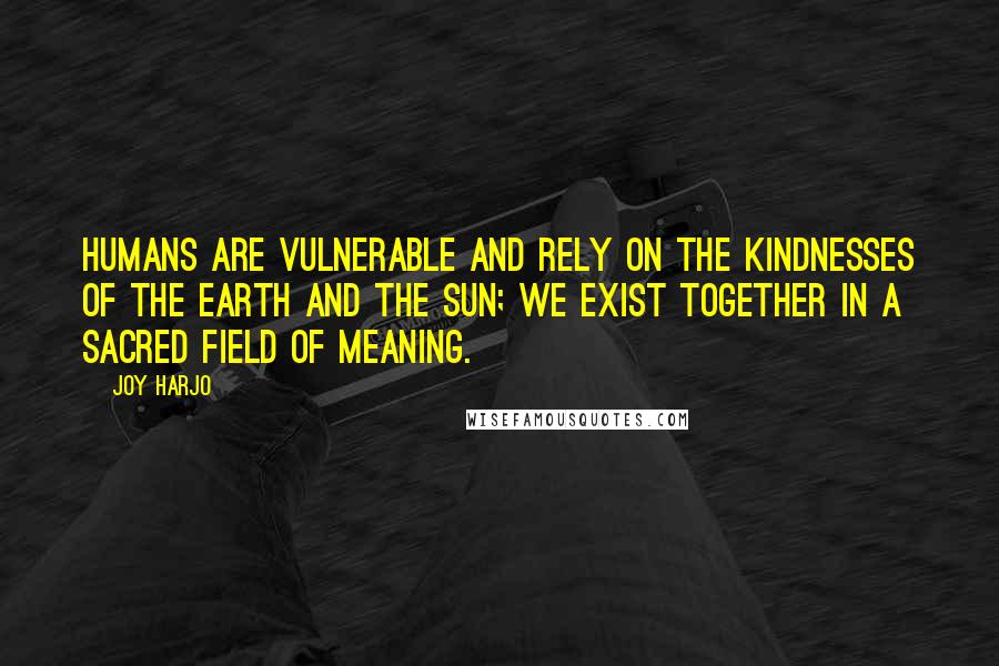 Joy Harjo Quotes: Humans are vulnerable and rely on the kindnesses of the earth and the sun; we exist together in a sacred field of meaning.