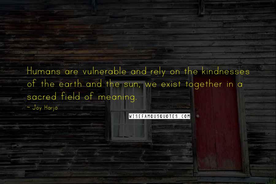 Joy Harjo Quotes: Humans are vulnerable and rely on the kindnesses of the earth and the sun; we exist together in a sacred field of meaning.