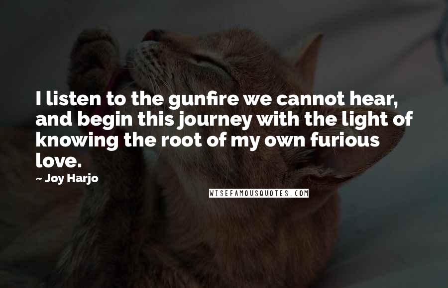 Joy Harjo Quotes: I listen to the gunfire we cannot hear, and begin this journey with the light of knowing the root of my own furious love.