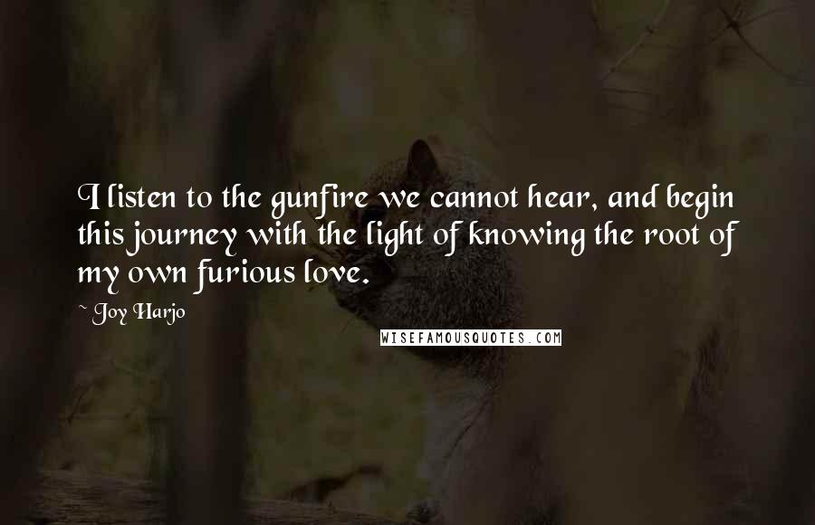 Joy Harjo Quotes: I listen to the gunfire we cannot hear, and begin this journey with the light of knowing the root of my own furious love.