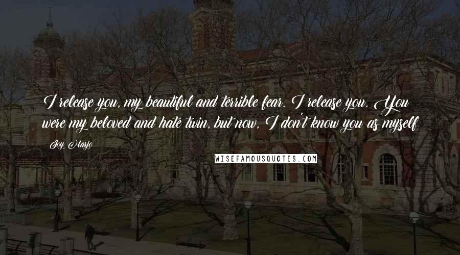 Joy Harjo Quotes: I release you, my beautiful and terrible fear. I release you. You were my beloved and hate twin, but now, I don't know you as myself