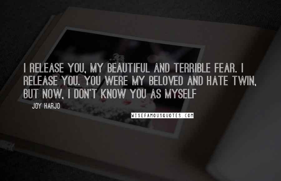 Joy Harjo Quotes: I release you, my beautiful and terrible fear. I release you. You were my beloved and hate twin, but now, I don't know you as myself