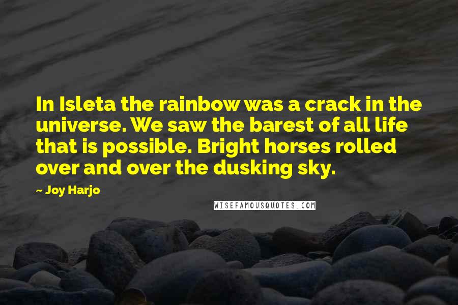 Joy Harjo Quotes: In Isleta the rainbow was a crack in the universe. We saw the barest of all life that is possible. Bright horses rolled over and over the dusking sky.