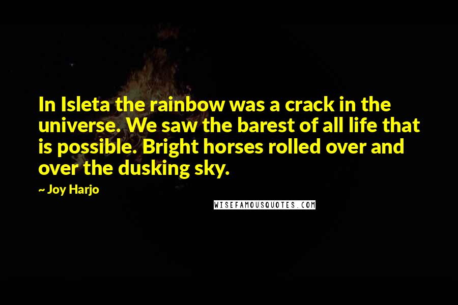 Joy Harjo Quotes: In Isleta the rainbow was a crack in the universe. We saw the barest of all life that is possible. Bright horses rolled over and over the dusking sky.