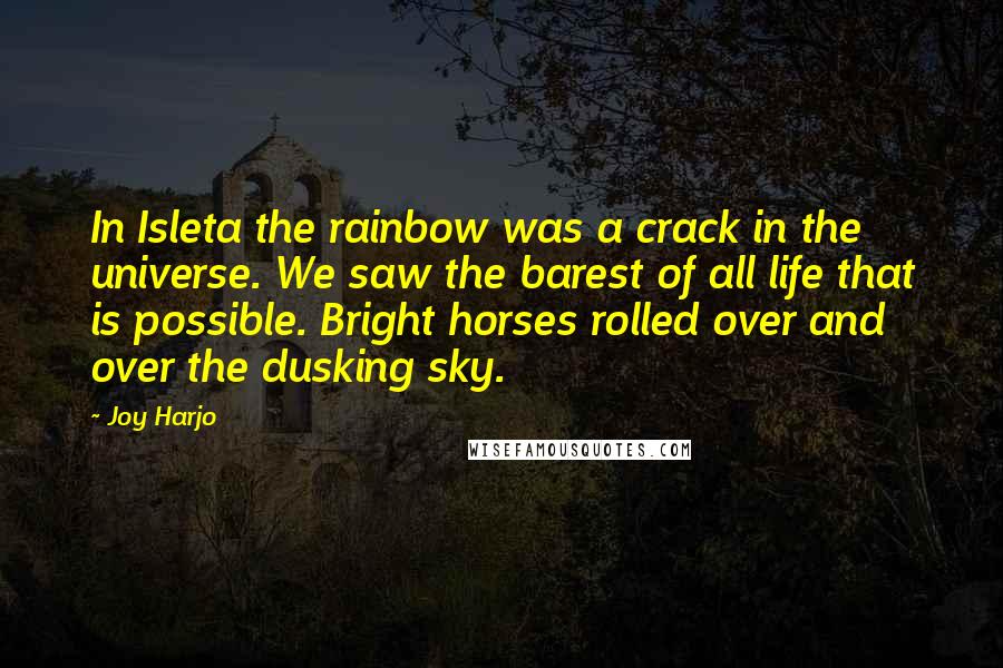 Joy Harjo Quotes: In Isleta the rainbow was a crack in the universe. We saw the barest of all life that is possible. Bright horses rolled over and over the dusking sky.