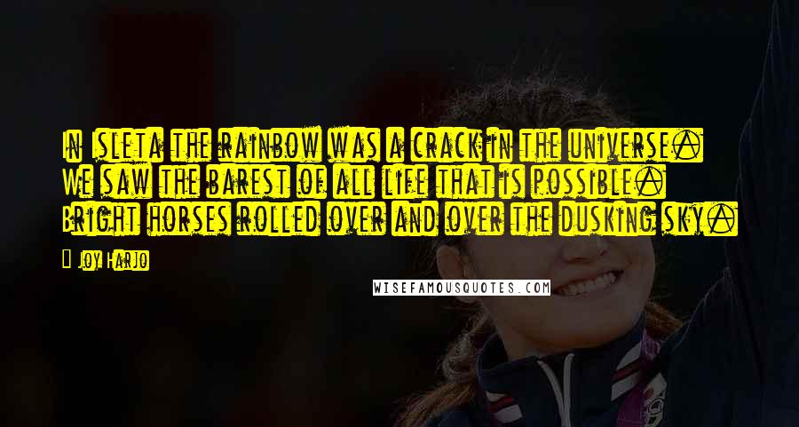 Joy Harjo Quotes: In Isleta the rainbow was a crack in the universe. We saw the barest of all life that is possible. Bright horses rolled over and over the dusking sky.