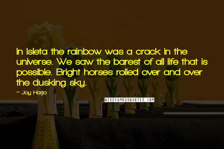 Joy Harjo Quotes: In Isleta the rainbow was a crack in the universe. We saw the barest of all life that is possible. Bright horses rolled over and over the dusking sky.