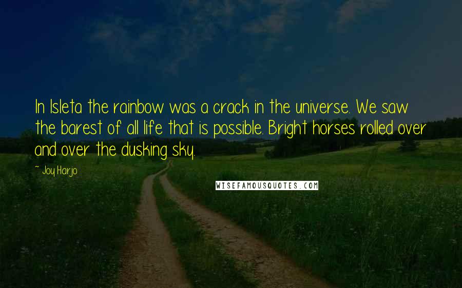 Joy Harjo Quotes: In Isleta the rainbow was a crack in the universe. We saw the barest of all life that is possible. Bright horses rolled over and over the dusking sky.