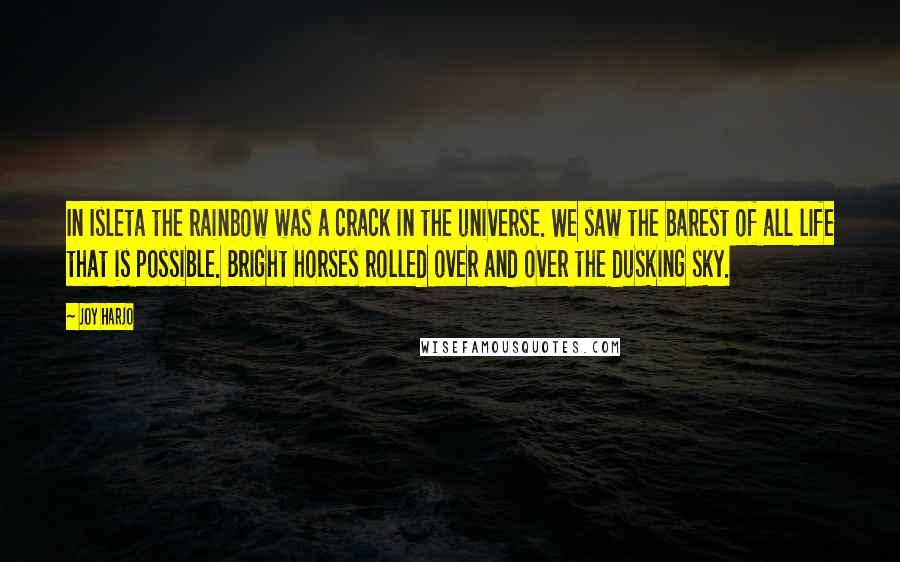 Joy Harjo Quotes: In Isleta the rainbow was a crack in the universe. We saw the barest of all life that is possible. Bright horses rolled over and over the dusking sky.