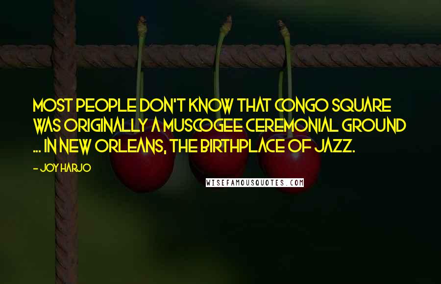 Joy Harjo Quotes: Most people don't know that Congo Square was originally a Muscogee ceremonial ground ... in New Orleans, the birthplace of jazz.