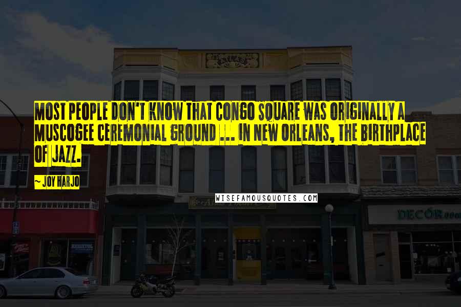 Joy Harjo Quotes: Most people don't know that Congo Square was originally a Muscogee ceremonial ground ... in New Orleans, the birthplace of jazz.