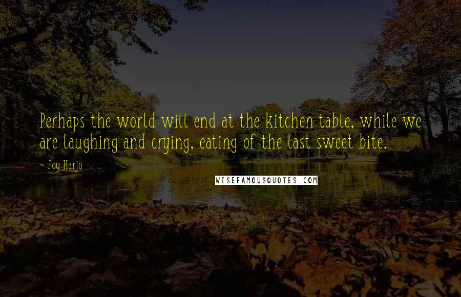 Joy Harjo Quotes: Perhaps the world will end at the kitchen table, while we are laughing and crying, eating of the last sweet bite.