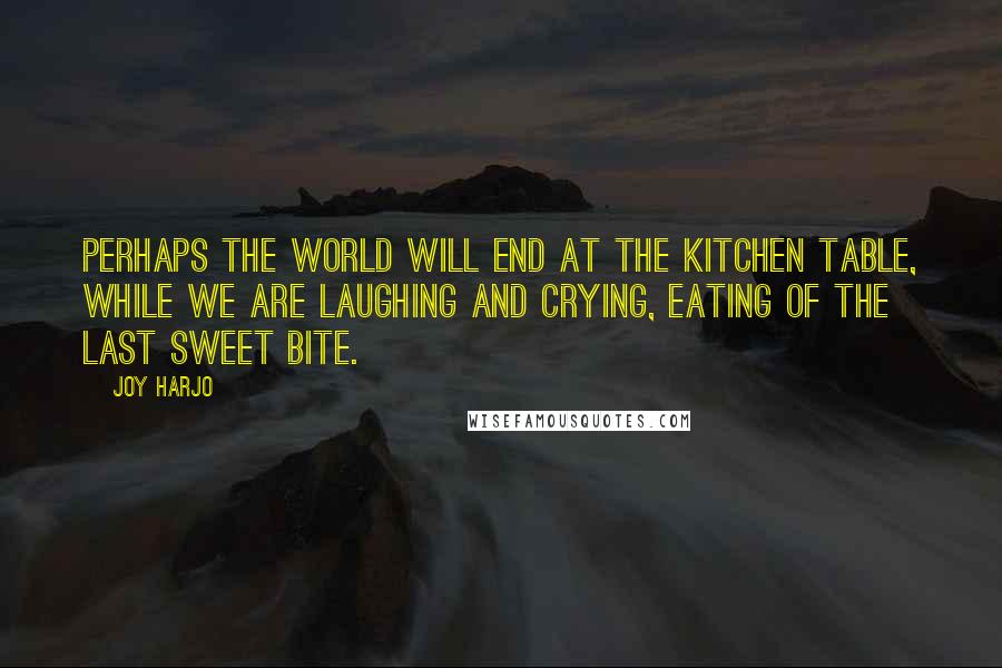 Joy Harjo Quotes: Perhaps the world will end at the kitchen table, while we are laughing and crying, eating of the last sweet bite.