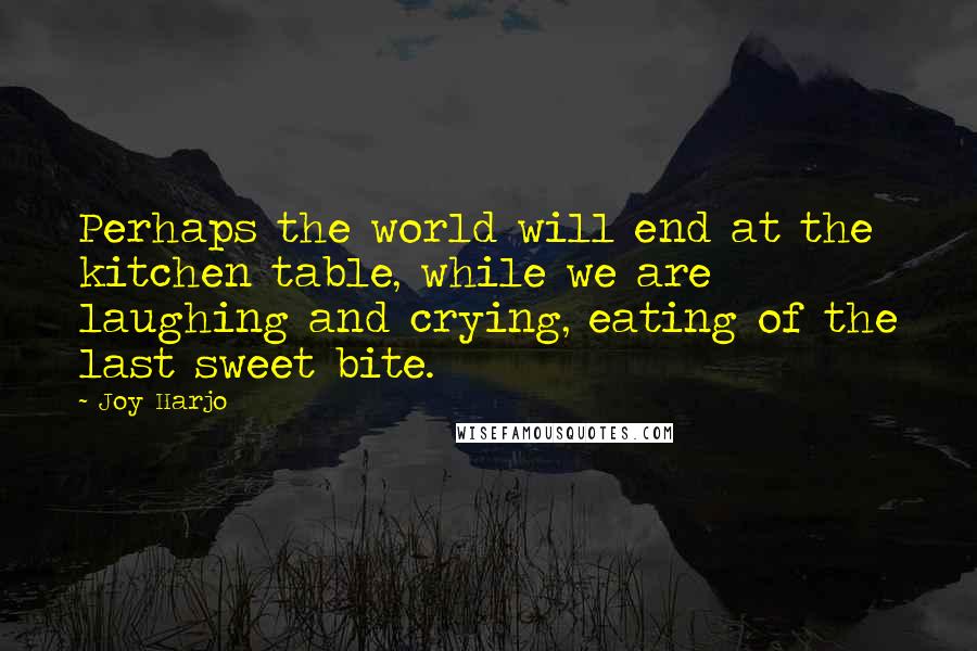 Joy Harjo Quotes: Perhaps the world will end at the kitchen table, while we are laughing and crying, eating of the last sweet bite.