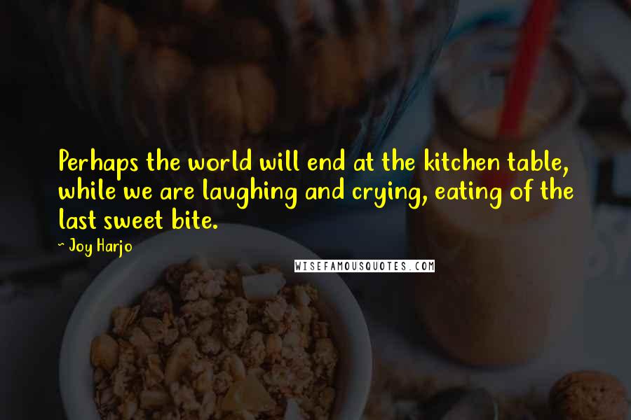 Joy Harjo Quotes: Perhaps the world will end at the kitchen table, while we are laughing and crying, eating of the last sweet bite.