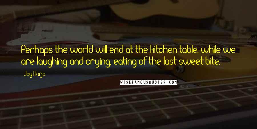 Joy Harjo Quotes: Perhaps the world will end at the kitchen table, while we are laughing and crying, eating of the last sweet bite.