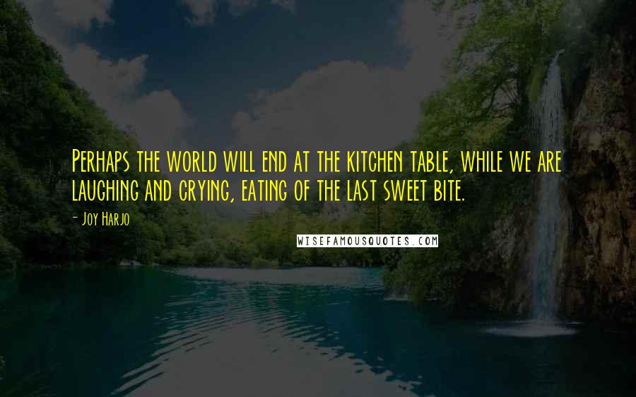 Joy Harjo Quotes: Perhaps the world will end at the kitchen table, while we are laughing and crying, eating of the last sweet bite.