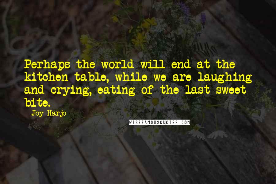 Joy Harjo Quotes: Perhaps the world will end at the kitchen table, while we are laughing and crying, eating of the last sweet bite.