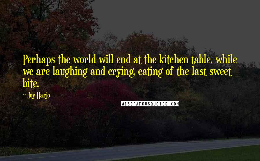 Joy Harjo Quotes: Perhaps the world will end at the kitchen table, while we are laughing and crying, eating of the last sweet bite.