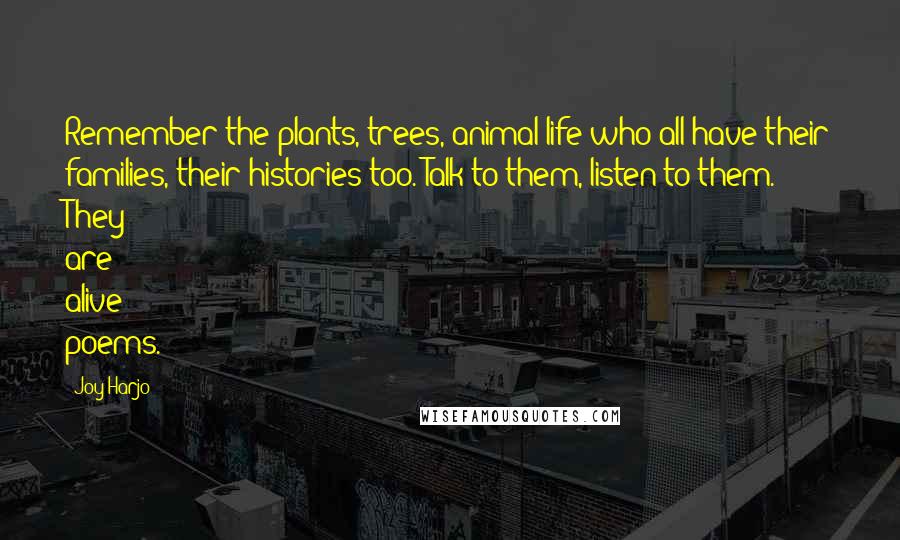 Joy Harjo Quotes: Remember the plants, trees, animal life who all have their families, their histories too. Talk to them, listen to them. They are alive poems.