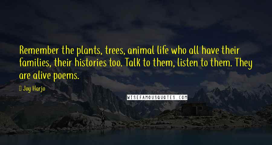 Joy Harjo Quotes: Remember the plants, trees, animal life who all have their families, their histories too. Talk to them, listen to them. They are alive poems.