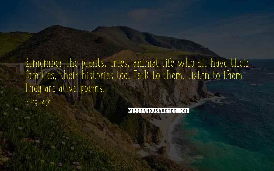 Joy Harjo Quotes: Remember the plants, trees, animal life who all have their families, their histories too. Talk to them, listen to them. They are alive poems.