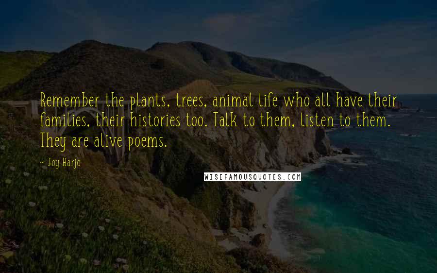 Joy Harjo Quotes: Remember the plants, trees, animal life who all have their families, their histories too. Talk to them, listen to them. They are alive poems.