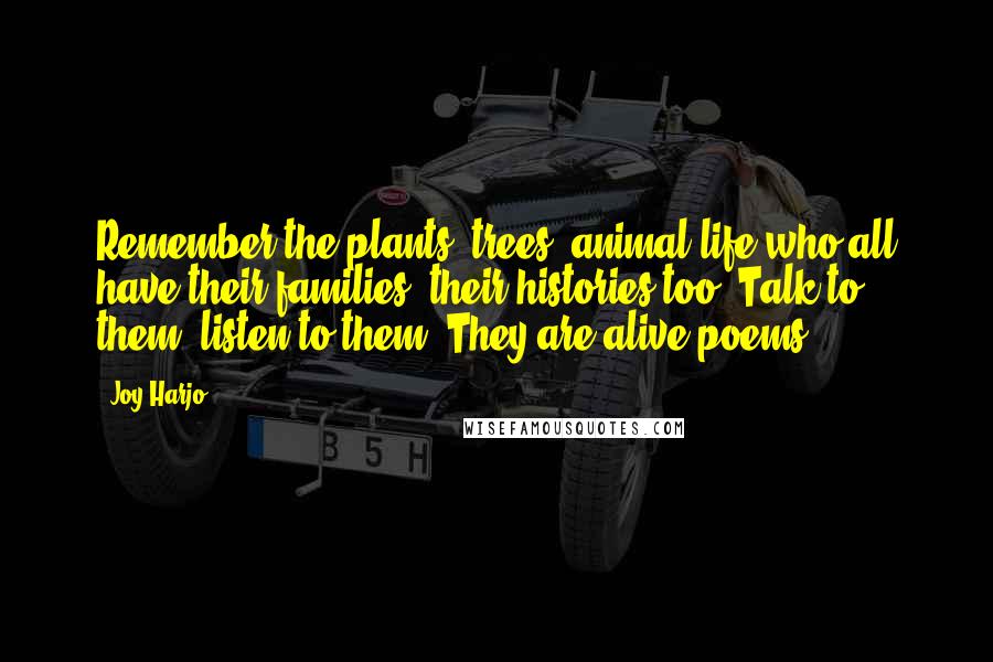 Joy Harjo Quotes: Remember the plants, trees, animal life who all have their families, their histories too. Talk to them, listen to them. They are alive poems.