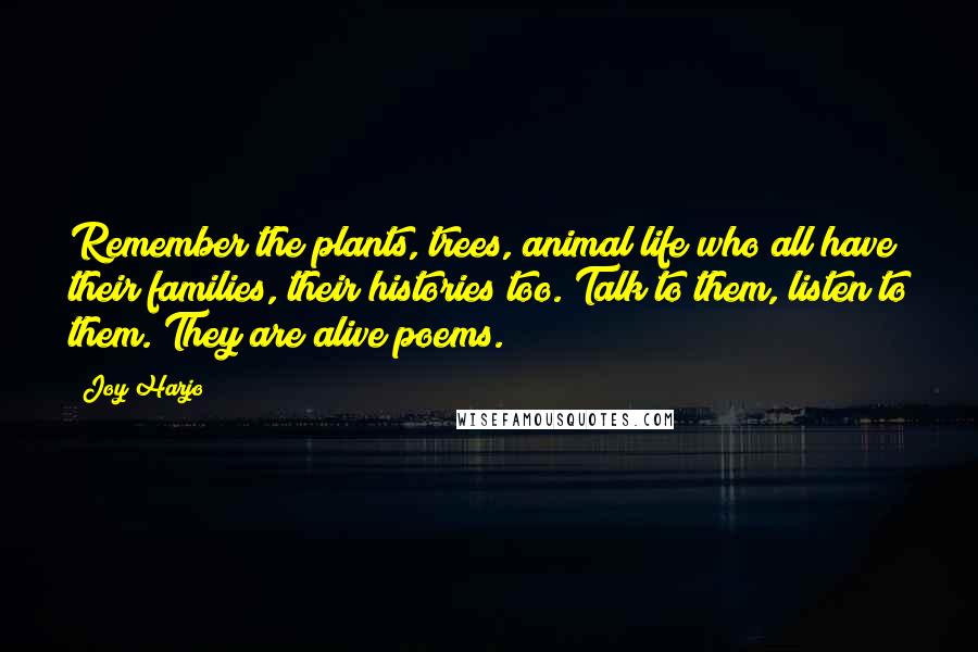 Joy Harjo Quotes: Remember the plants, trees, animal life who all have their families, their histories too. Talk to them, listen to them. They are alive poems.