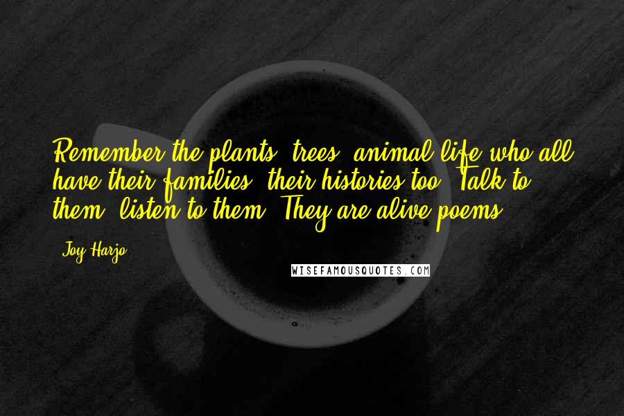 Joy Harjo Quotes: Remember the plants, trees, animal life who all have their families, their histories too. Talk to them, listen to them. They are alive poems.