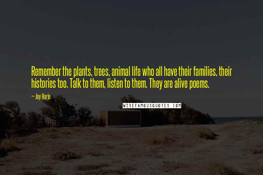 Joy Harjo Quotes: Remember the plants, trees, animal life who all have their families, their histories too. Talk to them, listen to them. They are alive poems.