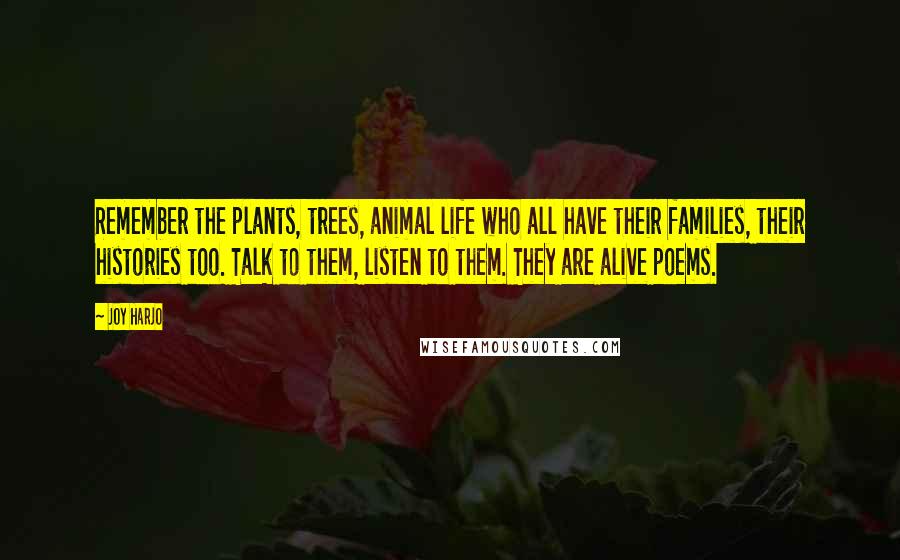 Joy Harjo Quotes: Remember the plants, trees, animal life who all have their families, their histories too. Talk to them, listen to them. They are alive poems.